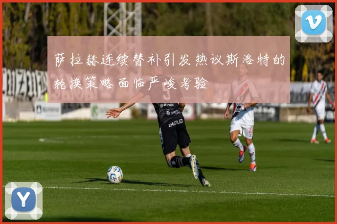 萨拉赫连续替补引发热议斯洛特的轮换策略面临严峻考验