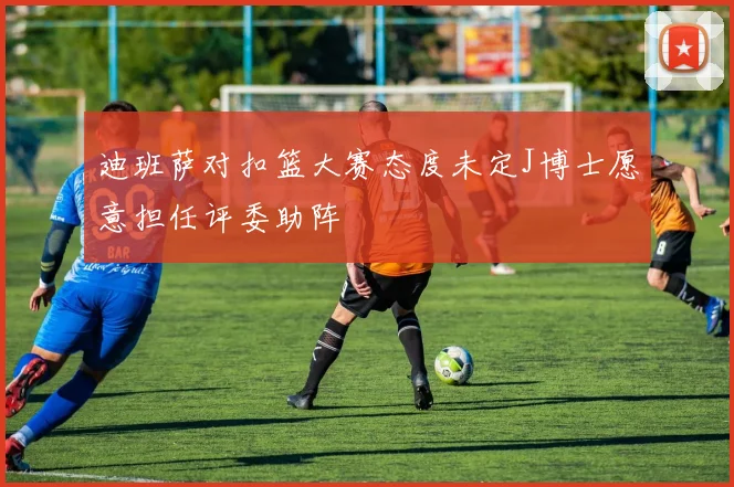 迪班萨对扣篮大赛态度未定J博士愿意担任评委助阵