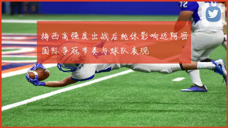 梅西高强度出战后轮休影响迈阿密国际争冠节奏与球队表现