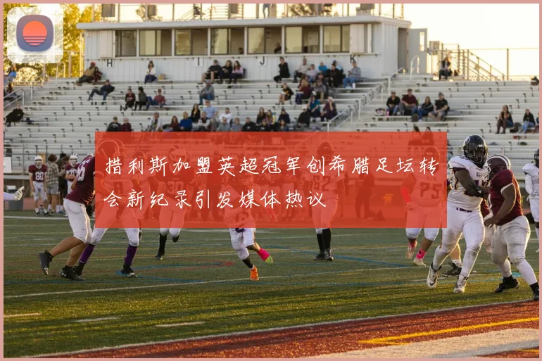 措利斯加盟英超冠军创希腊足坛转会新纪录引发媒体热议