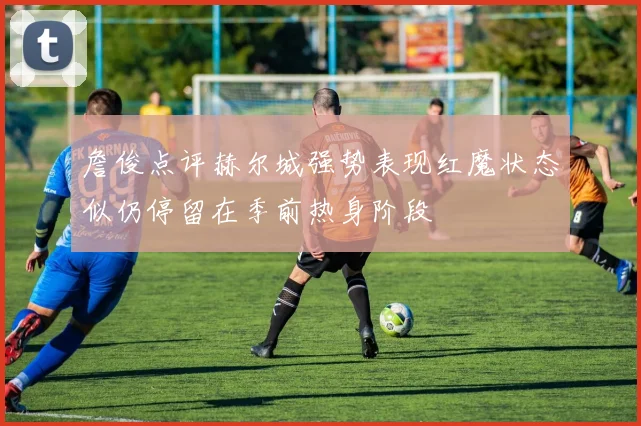 詹俊点评赫尔城强势表现红魔状态似仍停留在季前热身阶段