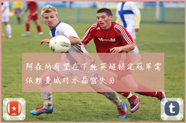 阿森纳有望在下轮英超锁定冠军需依赖曼城对水晶宫失分