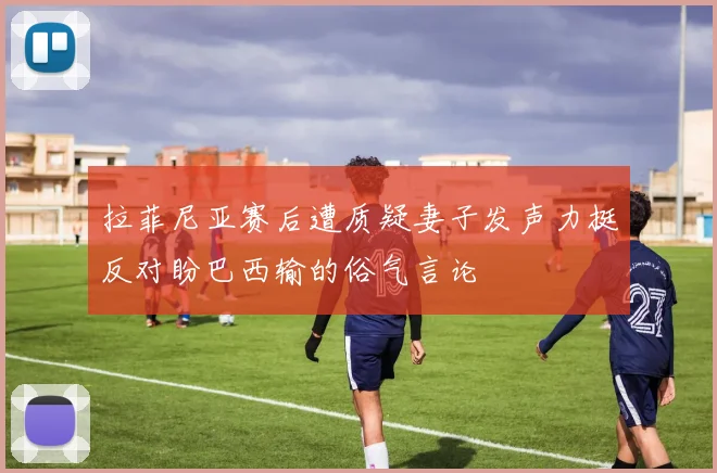 拉菲尼亚赛后遭质疑妻子发声力挺反对盼巴西输的俗气言论