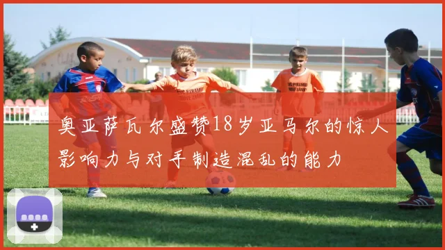 奥亚萨瓦尔盛赞18岁亚马尔的惊人影响力与对手制造混乱的能力
