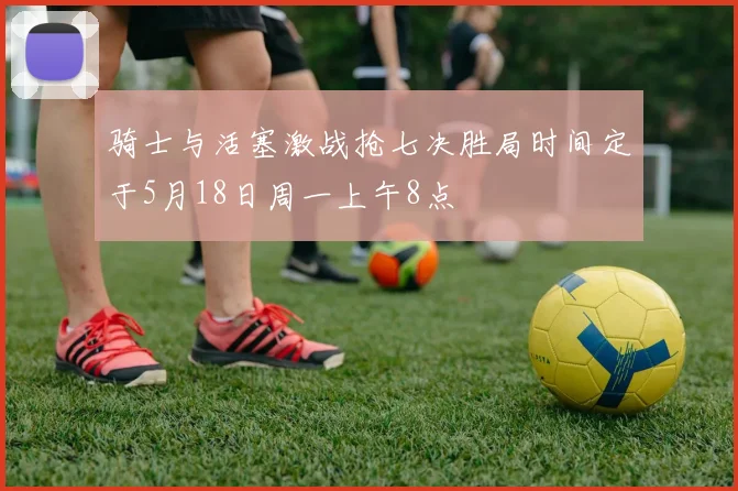 骑士与活塞激战抢七决胜局时间定于5月18日周一上午8点