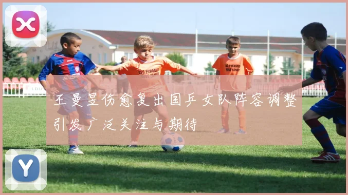 王曼昱伤愈复出国乒女队阵容调整引发广泛关注与期待