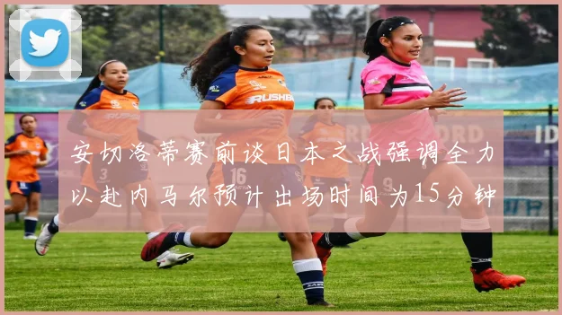 安切洛蒂赛前谈日本之战强调全力以赴内马尔预计出场时间为15分钟