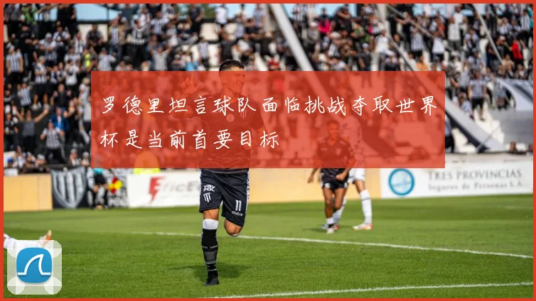 罗德里坦言球队面临挑战夺取世界杯是当前首要目标