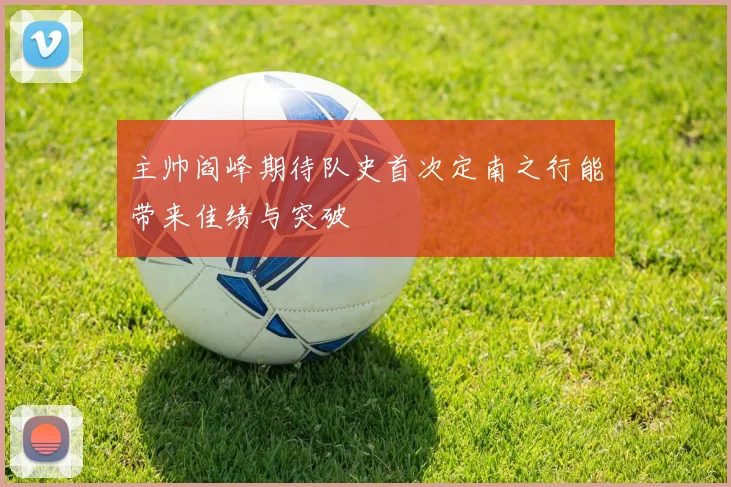 主帅阎峰期待队史首次定南之行能带来佳绩与突破
