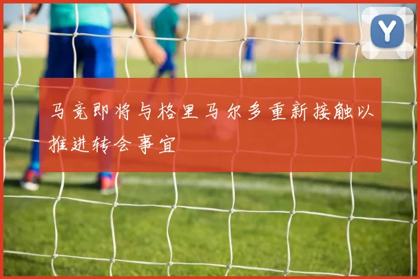 马竞即将与格里马尔多重新接触以推进转会事宜