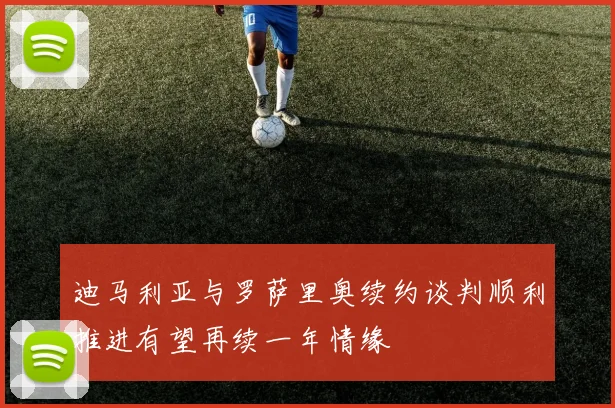 迪马利亚与罗萨里奥续约谈判顺利推进有望再续一年情缘