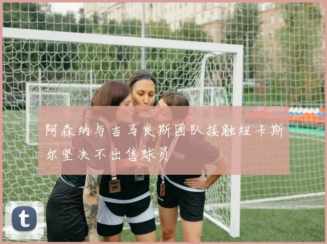 阿森纳与吉马良斯团队接触纽卡斯尔坚决不出售球员