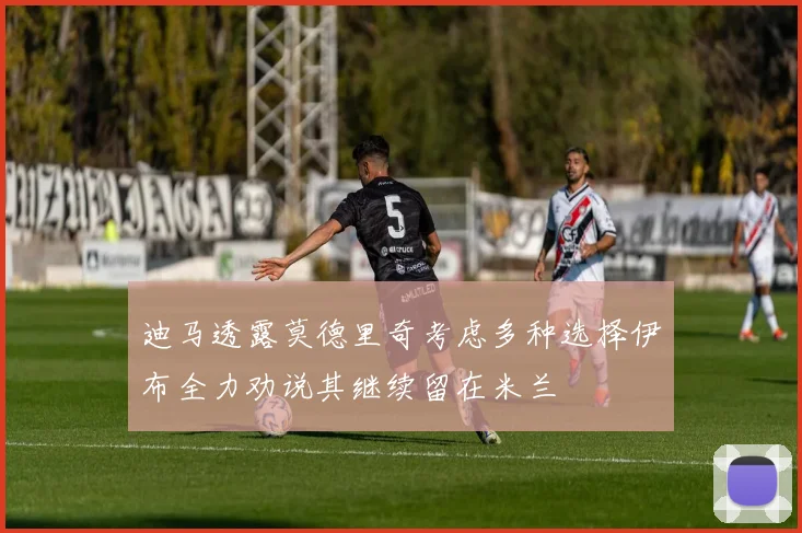 迪马透露莫德里奇考虑多种选择伊布全力劝说其继续留在米兰