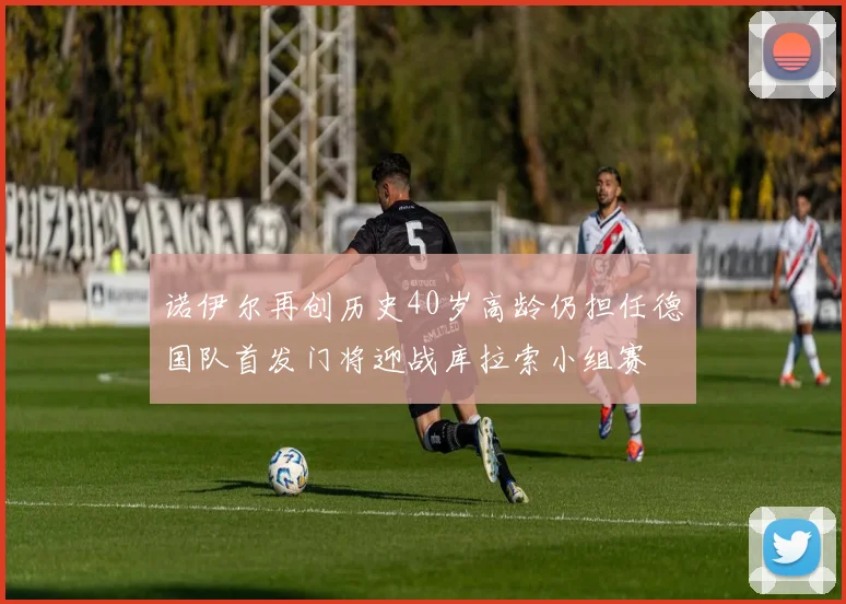 诺伊尔再创历史40岁高龄仍担任德国队首发门将迎战库拉索小组赛