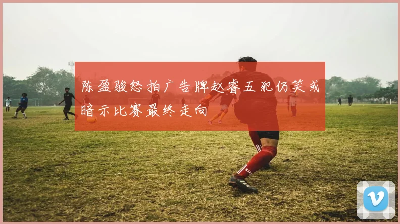 陈盈骏怒拍广告牌赵睿五犯仍笑或暗示比赛最终走向