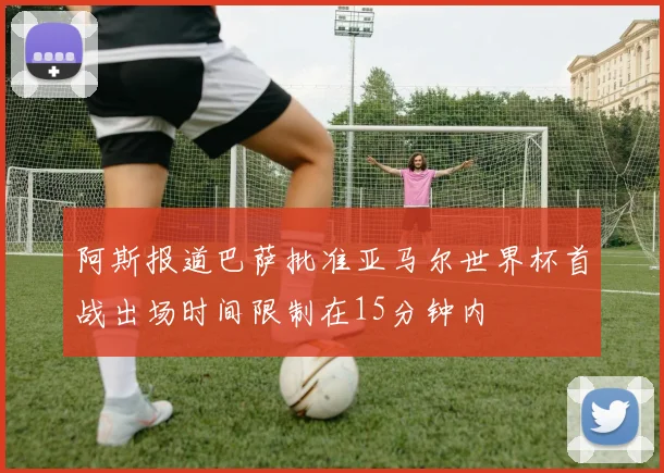 阿斯报道巴萨批准亚马尔世界杯首战出场时间限制在15分钟内
