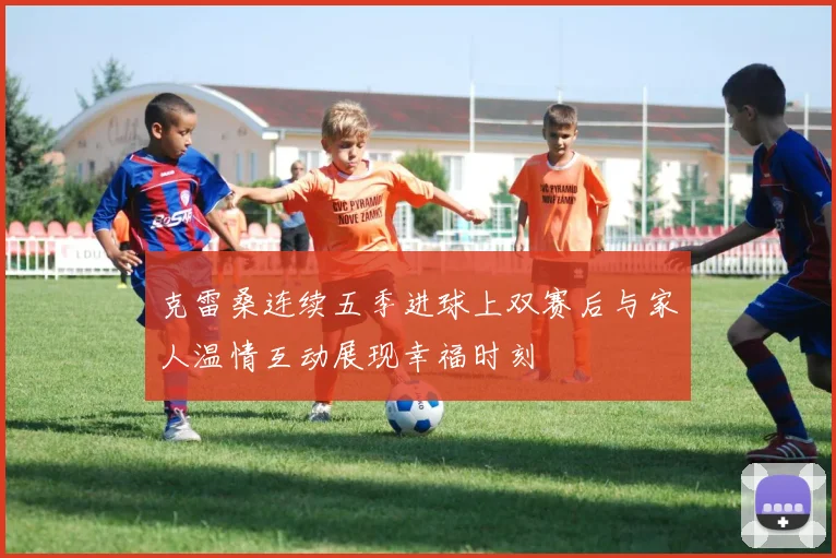 克雷桑连续五季进球上双赛后与家人温情互动展现幸福时刻