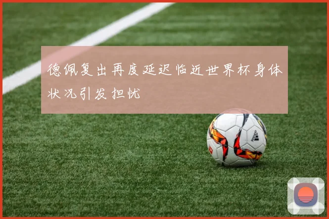 德佩复出再度延迟临近世界杯身体状况引发担忧