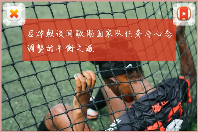 吕焯毅谈间歇期国家队任务与心态调整的平衡之道
