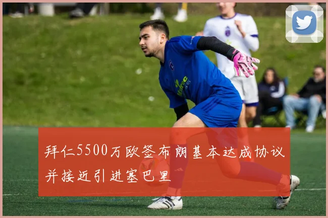 拜仁5500万欧签布朗基本达成协议并接近引进塞巴里