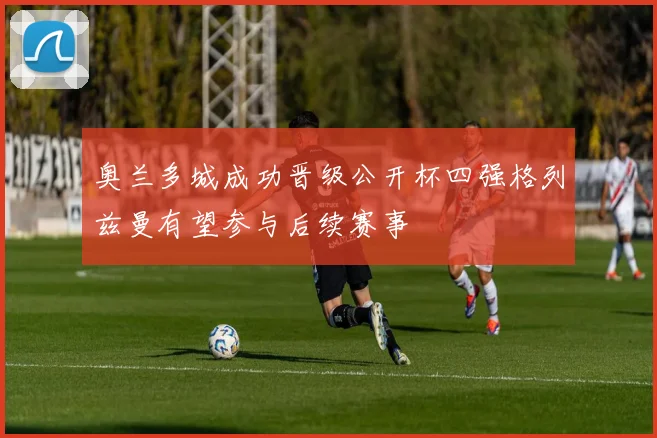 奥兰多城成功晋级公开杯四强格列兹曼有望参与后续赛事