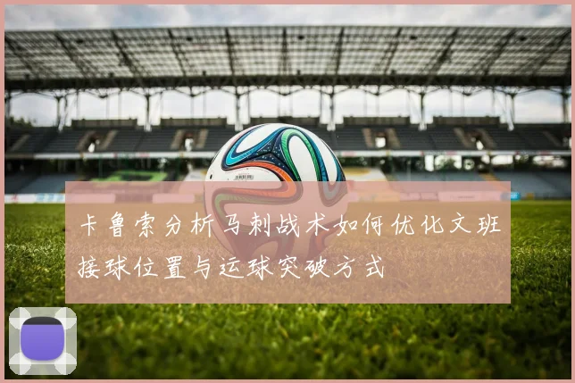 卡鲁索分析马刺战术如何优化文班接球位置与运球突破方式