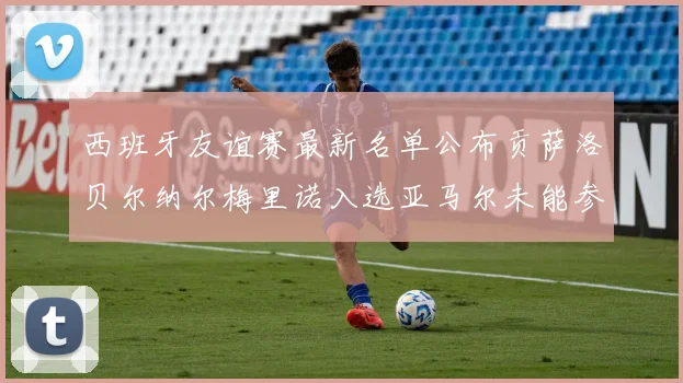 西班牙友谊赛最新名单公布贡萨洛贝尔纳尔梅里诺入选亚马尔未能参赛