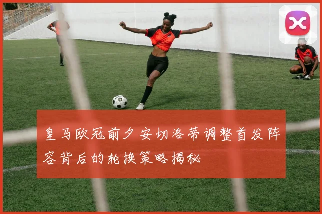 皇马欧冠前夕安切洛蒂调整首发阵容背后的轮换策略揭秘